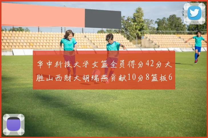 华中科技大学女篮全员得分42分大胜山西财大胡瑞燕贡献10分8篮板6助攻表现出色