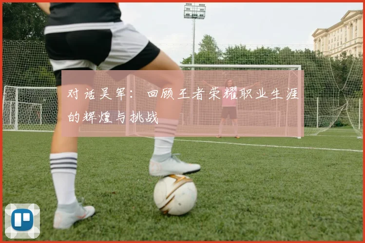 对话吴军：回顾王者荣耀职业生涯的辉煌与挑战