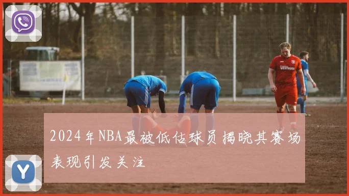 2024年NBA最被低估球员揭晓其赛场表现引发关注