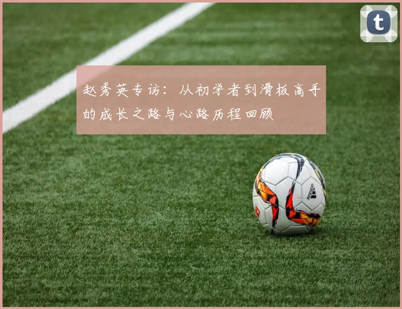 赵秀英专访：从初学者到滑板高手的成长之路与心路历程回顾