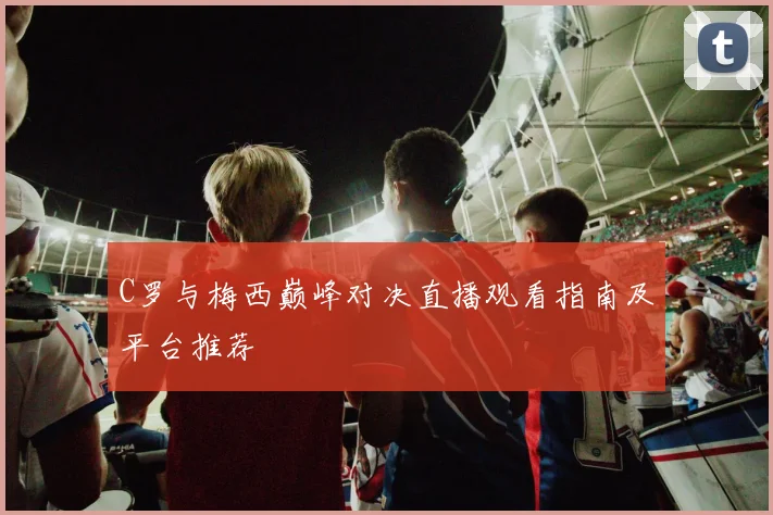 C罗与梅西巅峰对决直播观看指南及平台推荐
