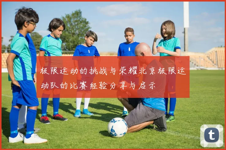 极限运动的挑战与荣耀北京极限运动队的比赛经验分享与启示