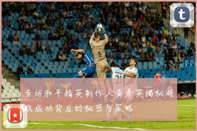 专访和平精英制作人黄秀英揭秘游戏成功背后的秘密与策略