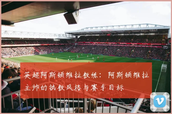 英超阿斯顿维拉教练：阿斯顿维拉主帅的执教风格与赛季目标