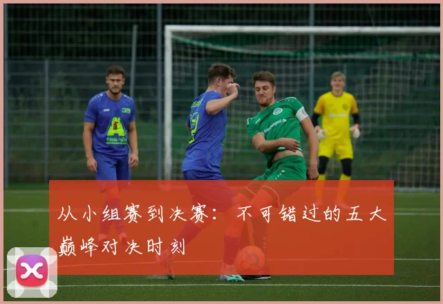 从小组赛到决赛：不可错过的五大巅峰对决时刻