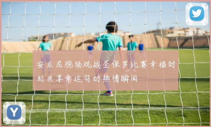 安东尼现场观战圣保罗比赛幸福时刻共享幸运符的热情瞬间