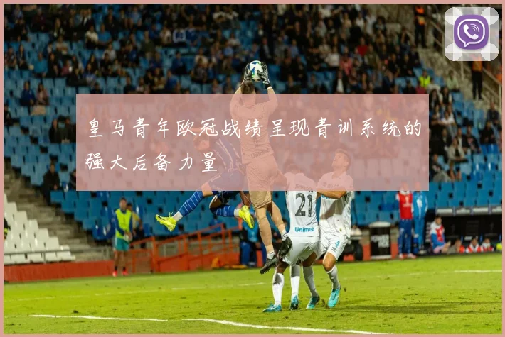 皇马青年欧冠战绩呈现青训系统的强大后备力量